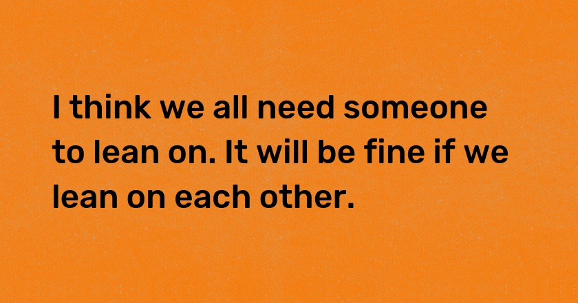 I think we all need someone to lean on. It will be fine if we lean on each other.