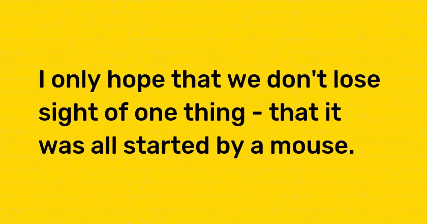 I only hope that we don't lose sight of one thing - that it was all started by a mouse.