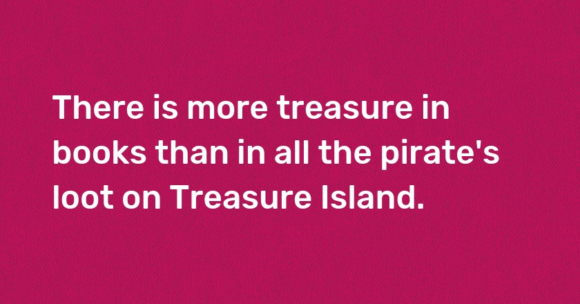 There is more treasure in books than in all the pirate's loot on Treasure Island.