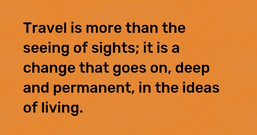 Travel is more than the seeing of sights; it is a change that goes on, deep and permanent, in the ideas of living.