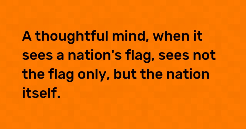 A thoughtful mind, when it sees a nation's flag, sees not the flag only, but the nation itself.