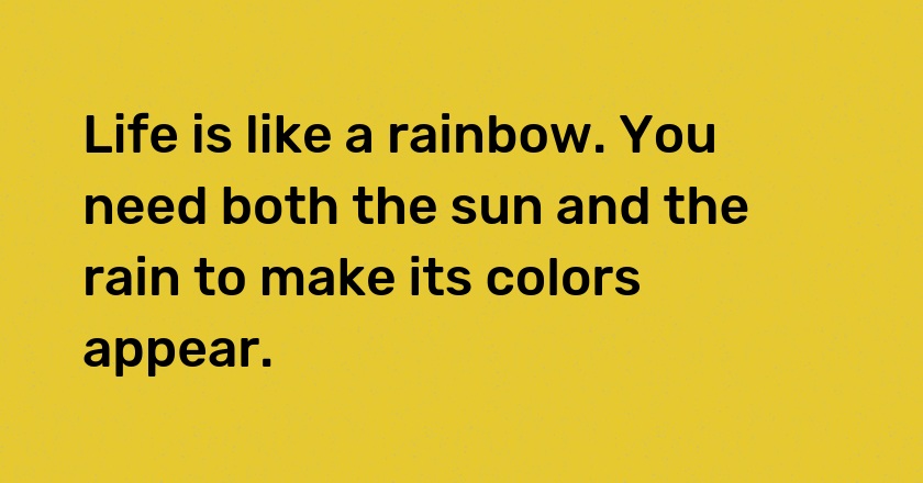 Life is like a rainbow. You need both the sun and the rain to make its colors appear.