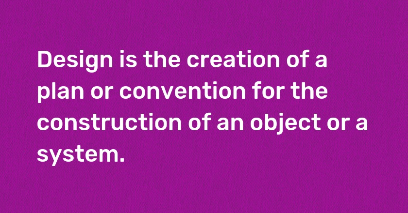 Design is the creation of a plan or convention for the construction of an object or a system.