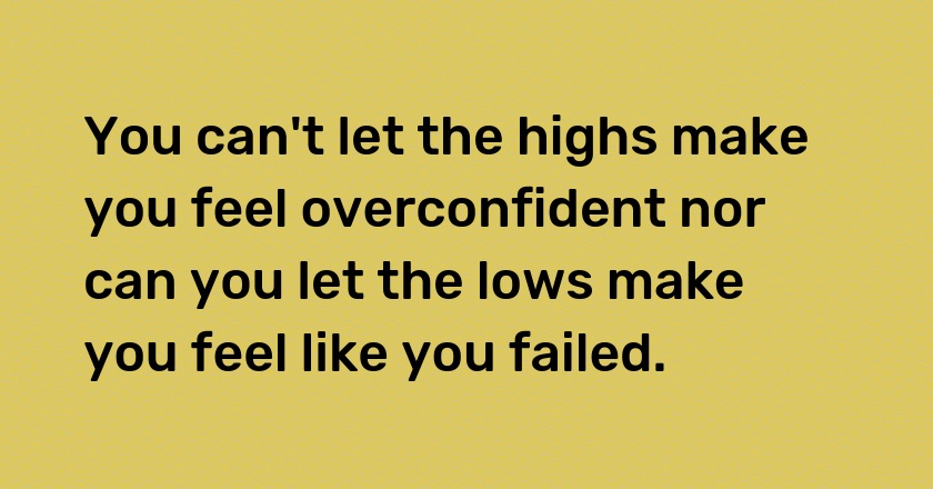 You can't let the highs make you feel overconfident nor can you let the lows make you feel like you failed.