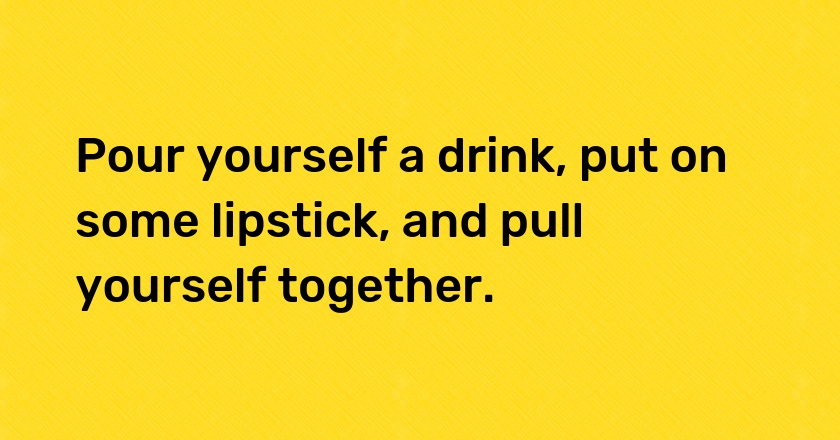 Pour yourself a drink, put on some lipstick, and pull yourself together.