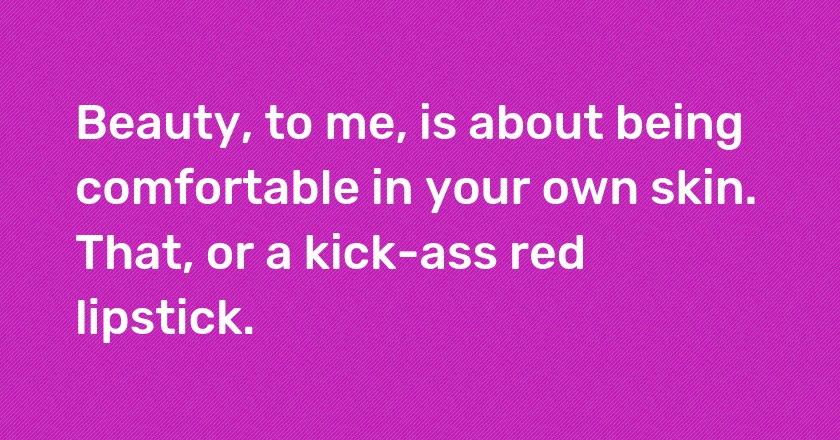 Beauty, to me, is about being comfortable in your own skin. That, or a kick-ass red lipstick.