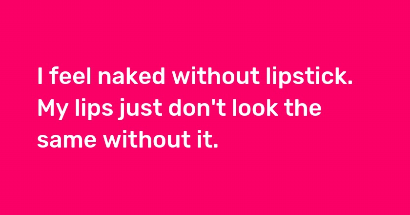 I feel naked without lipstick. My lips just don't look the same without it.