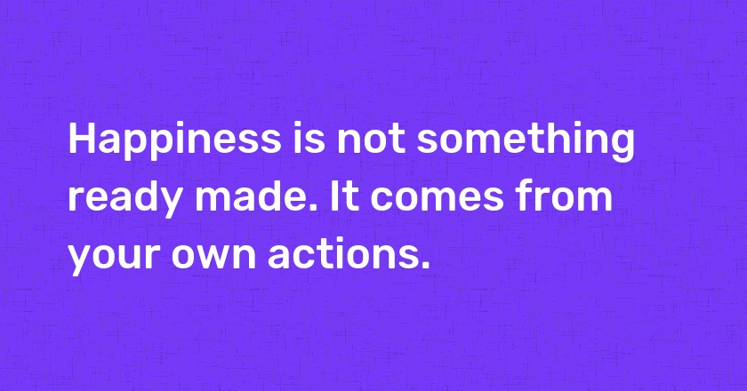 Happiness is not something ready made. It comes from your own actions.