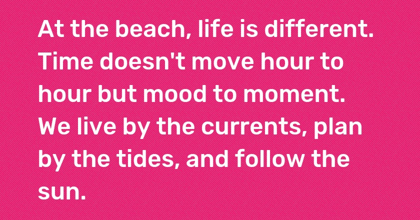 At the beach, life is different. Time doesn't move hour to hour but mood to moment. We live by the currents, plan by the tides, and follow the sun.