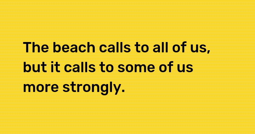 The beach calls to all of us, but it calls to some of us more strongly.