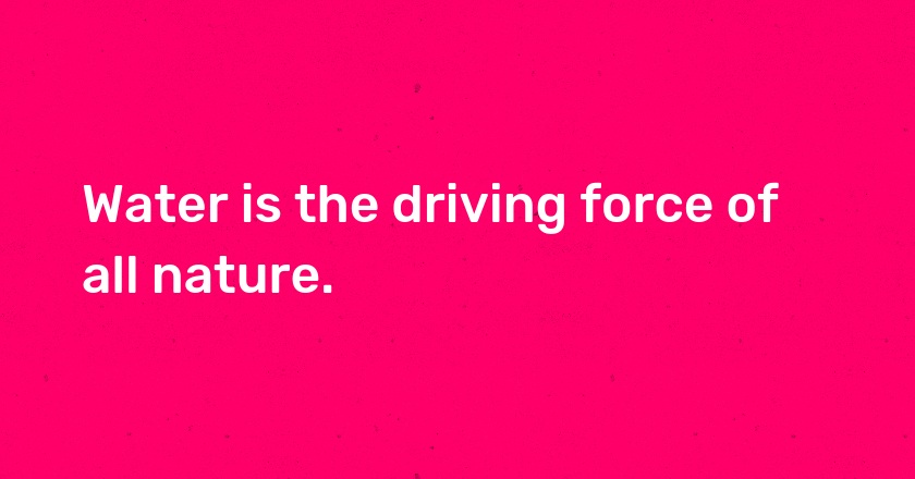 Water is the driving force of all nature.