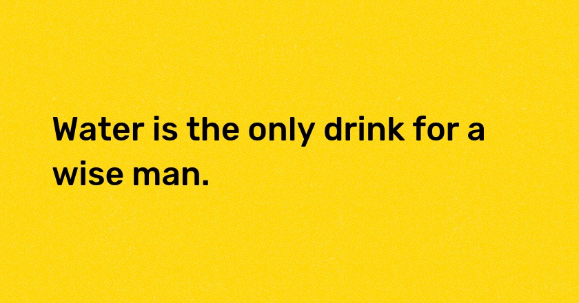 Water is the only drink for a wise man.