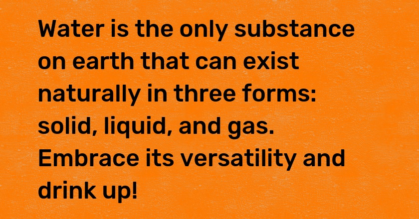 Water is the only substance on earth that can exist naturally in three forms: solid, liquid, and gas. Embrace its versatility and drink up!