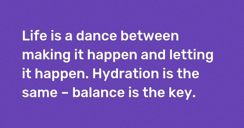 Life is a dance between making it happen and letting it happen. Hydration is the same – balance is the key.