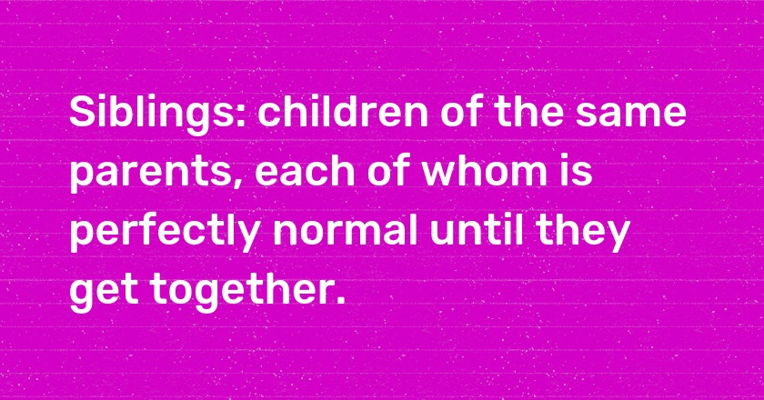 Siblings: children of the same parents, each of whom is perfectly normal until they get together.