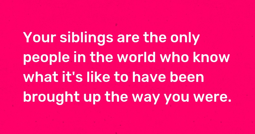 Your siblings are the only people in the world who know what it's like to have been brought up the way you were.