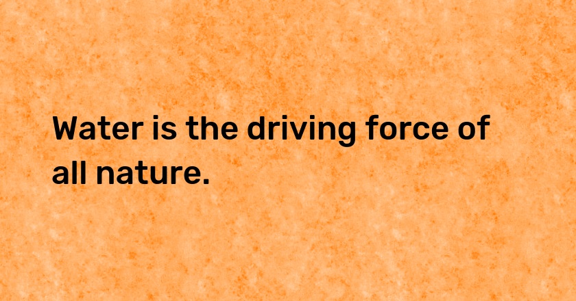 Water is the driving force of all nature.