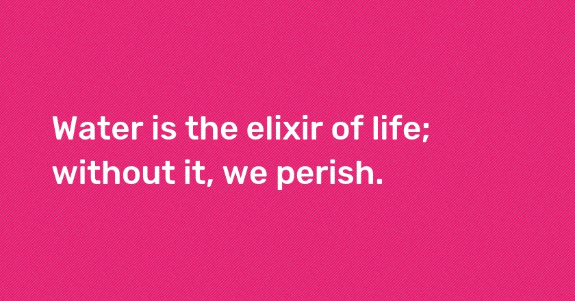 Water is the elixir of life; without it, we perish.