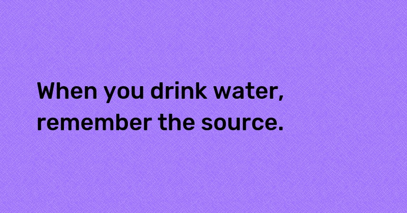 When you drink water, remember the source.