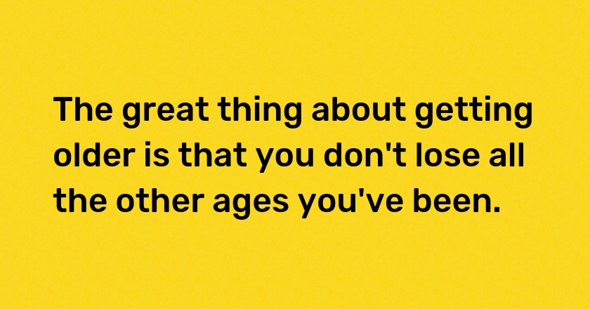 The great thing about getting older is that you don't lose all the other ages you've been.