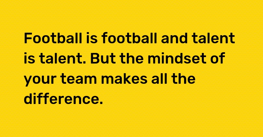 Football is football and talent is talent. But the mindset of your team makes all the difference.