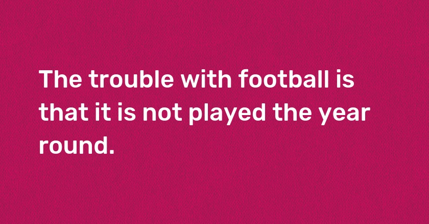 The trouble with football is that it is not played the year round.