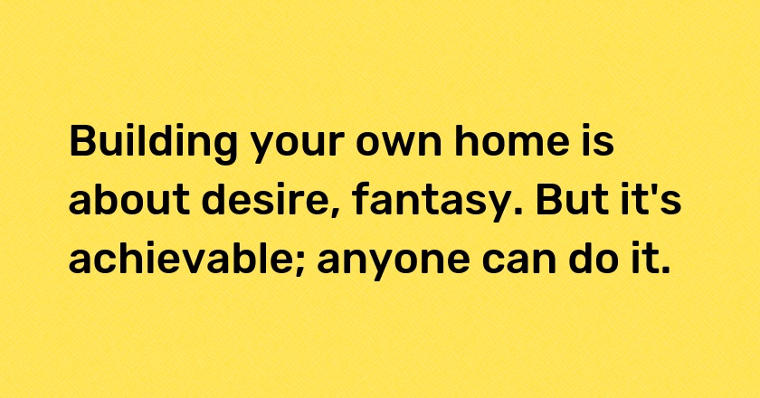 Building your own home is about desire, fantasy. But it's achievable; anyone can do it.