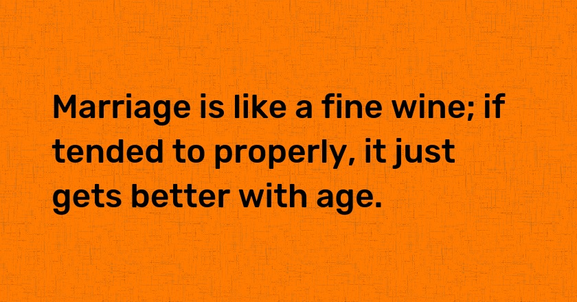 Marriage is like a fine wine; if tended to properly, it just gets better with age.