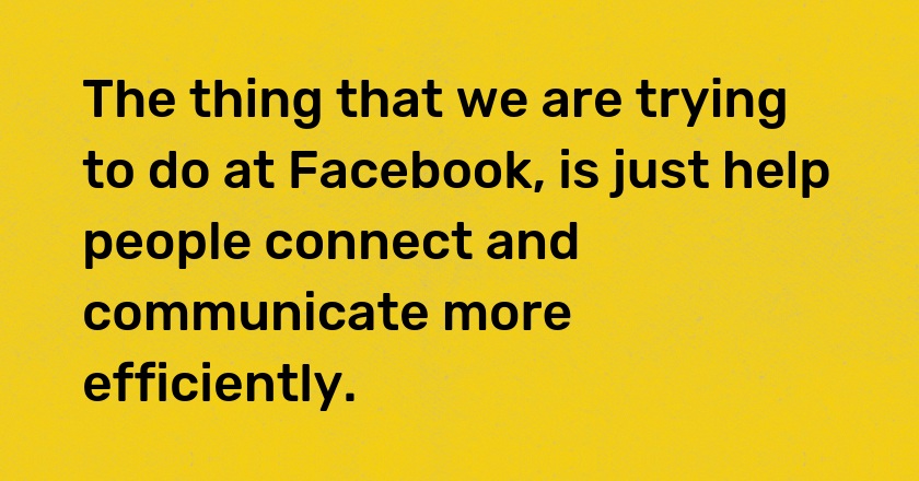 The thing that we are trying to do at Facebook, is just help people connect and communicate more efficiently.