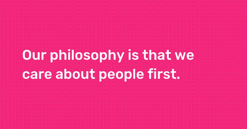 Our philosophy is that we care about people first.