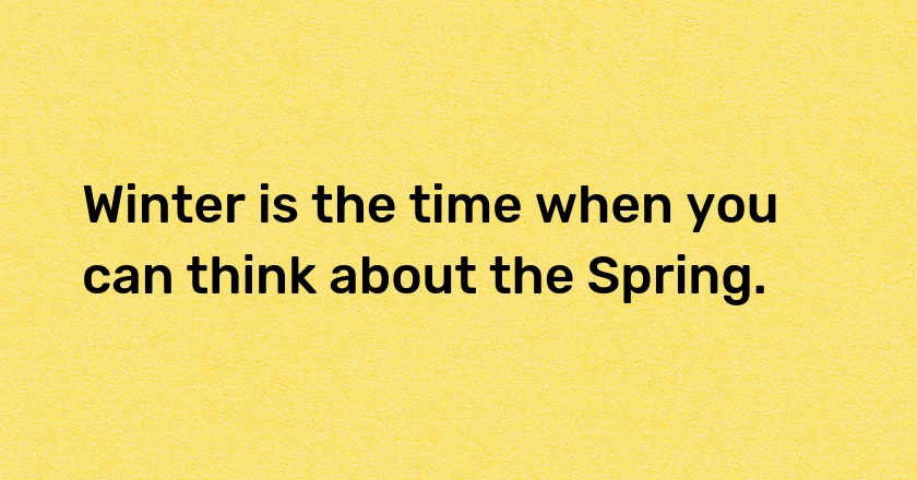 Winter is the time when you can think about the Spring.