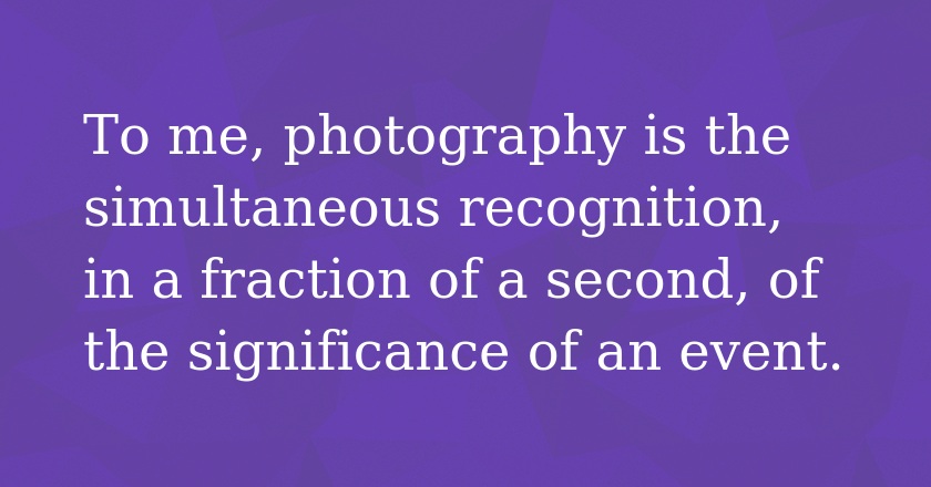 To me, photography is the simultaneous recognition, in a fraction of a second, of the significance of an event.