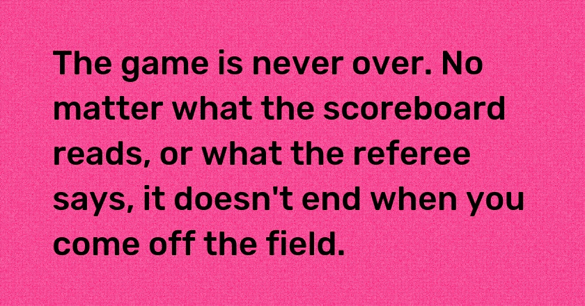 The game is never over. No matter what the scoreboard reads, or what the referee says, it doesn't end when you come off the field.