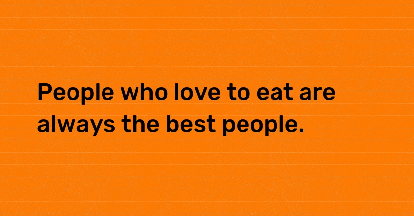 People who love to eat are always the best people.