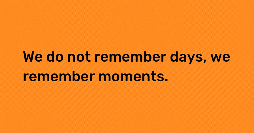 We do not remember days, we remember moments.