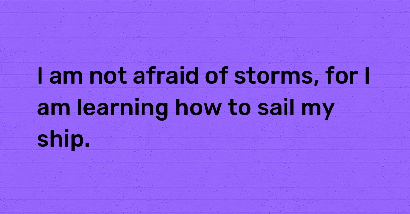 I am not afraid of storms, for I am learning how to sail my ship.