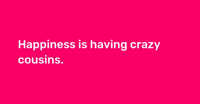 Happiness is having crazy cousins.