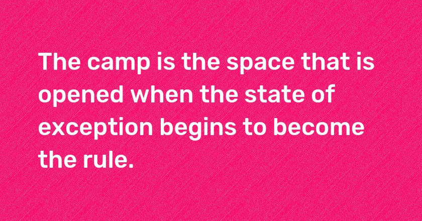 The camp is the space that is opened when the state of exception begins to become the rule.