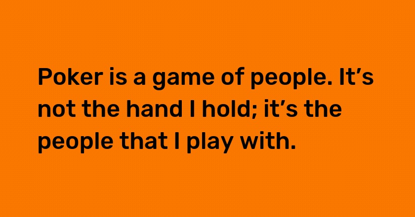 Poker is a game of people. It’s not the hand I hold; it’s the people that I play with.