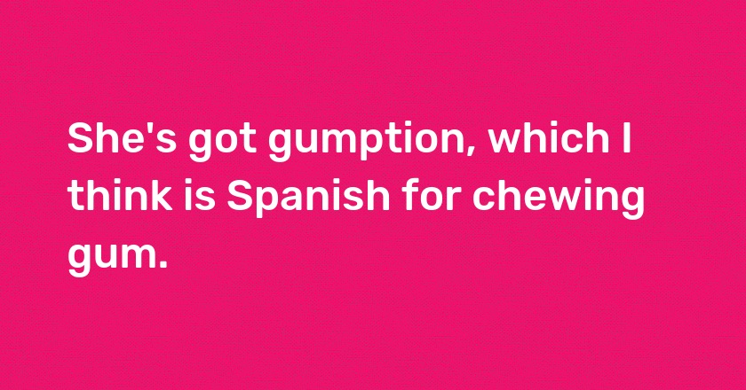 She's got gumption, which I think is Spanish for chewing gum.