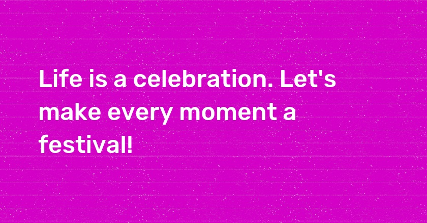 Life is a celebration. Let's make every moment a festival!