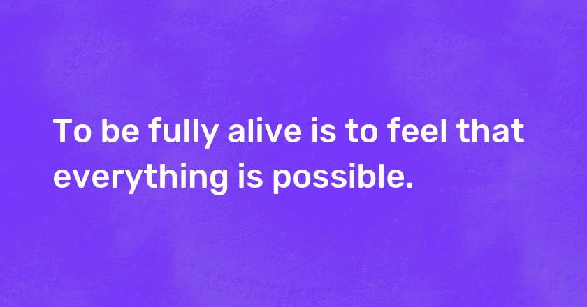 To be fully alive is to feel that everything is possible.