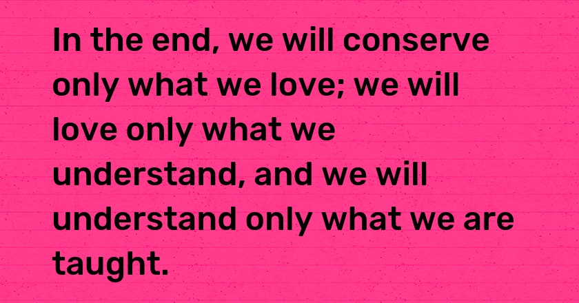 In the end, we will conserve only what we love; we will love only what we understand, and we will understand only what we are taught.