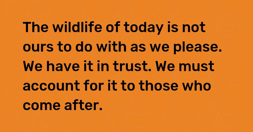 The wildlife of today is not ours to do with as we please. We have it in trust. We must account for it to those who come after.