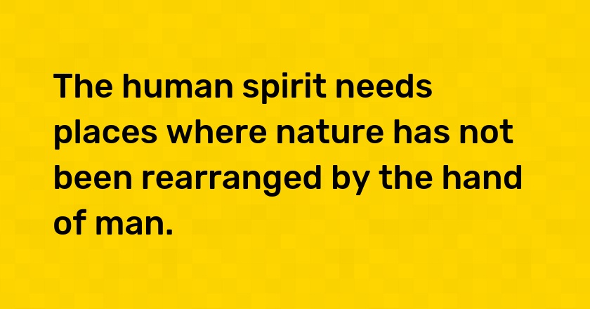 The human spirit needs places where nature has not been rearranged by the hand of man.