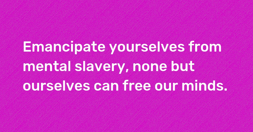 Emancipate yourselves from mental slavery, none but ourselves can free our minds.