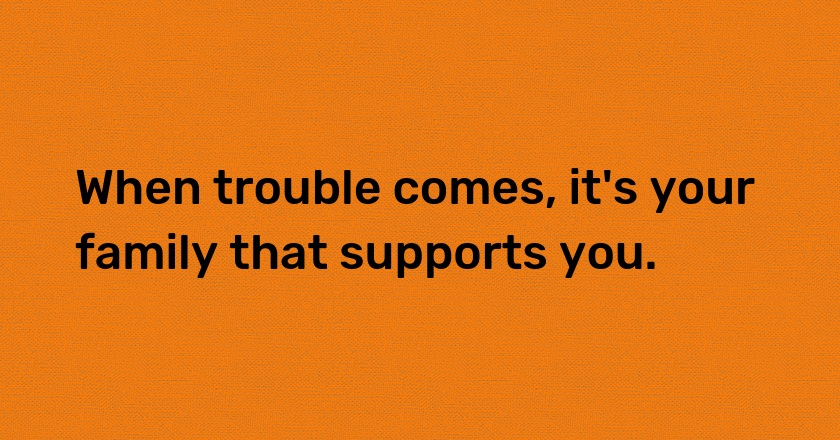 When trouble comes, it's your family that supports you.