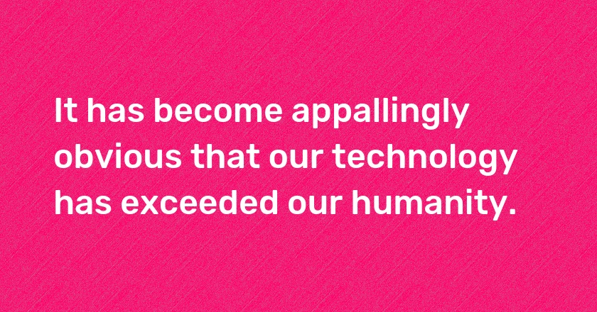 It has become appallingly obvious that our technology has exceeded our humanity.