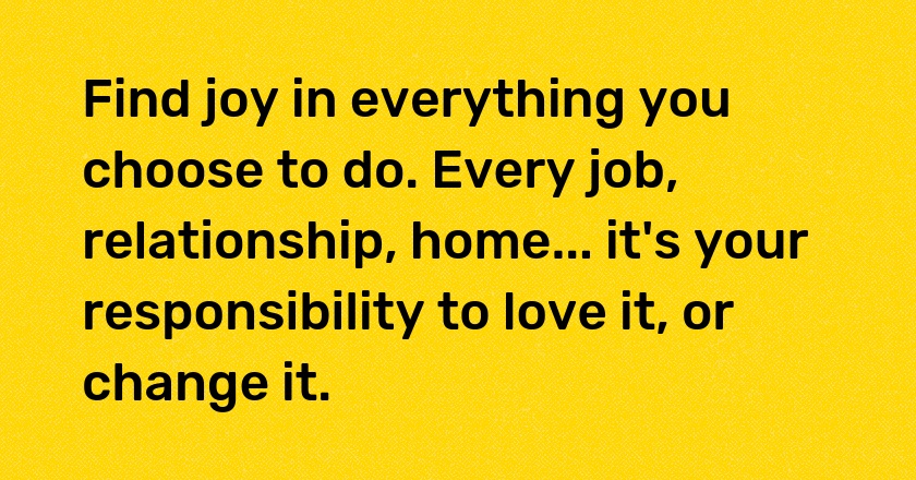 Find joy in everything you choose to do. Every job, relationship, home... it's your responsibility to love it, or change it.