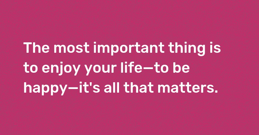 The most important thing is to enjoy your life—to be happy—it's all that matters.